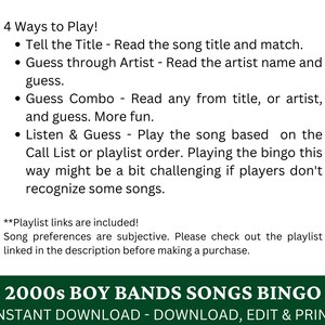 May include: A printable bingo card featuring 2000s boy band songs. The text "2000s Boy Bands Songs Bingo" is in green text on a white background. The text "Instant Download - Download, Edit & Print" is in black text on a white background. The text "4 Ways to Play!" is in black text on a white background. The text "Tell the Title - Read the song title and match." is in black text on a white background. The text "Guess through Artist - Read the artist name and guess." is in black text on a white background. The text "Guess Combo - Read any from title, or artist, and guess. More fun." is in black text on a white background. The text "Listen & Guess - Play the song based on the Call List or playlist order. Playing the bingo this way might be a bit challenging if players don't recognise some songs." is in black text on a white background. The text "**Playlist links are included! Song preferences are subjective. Please check out the playlist linked in the description before making a purchase." is in black text on a white background.