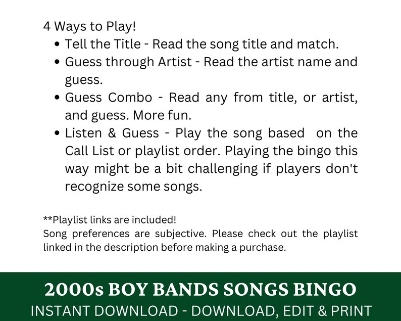 May include: A printable bingo card featuring 2000s boy band songs. The text "2000s Boy Bands Songs Bingo" is in green text on a white background. The text "Instant Download - Download, Edit & Print" is in black text on a white background. The text "4 Ways to Play!" is in black text on a white background. The text "Tell the Title - Read the song title and match." is in black text on a white background. The text "Guess through Artist - Read the artist name and guess." is in black text on a white background. The text "Guess Combo - Read any from title, or artist, and guess. More fun." is in black text on a white background. The text "Listen & Guess - Play the song based on the Call List or playlist order. Playing the bingo this way might be a bit challenging if players don't recognise some songs." is in black text on a white background. The text "**Playlist links are included! Song preferences are subjective. Please check out the playlist linked in the description before making a purchase." is in black text on a white background.