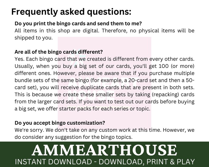 May include: Frequently asked questions about bingo card sets.  The text explains that the bingo cards are digital and that multiple sets may contain duplicate cards.  The text also mentions that starter packs are available for each series or topic.  The text also states that custom bingo cards are not available at this time.  The text ends with the company name "AMMEARTHOUSE" and the phrase "INSTANT DOWNLOAD - DOWNLOAD, PRINT & PLAY".