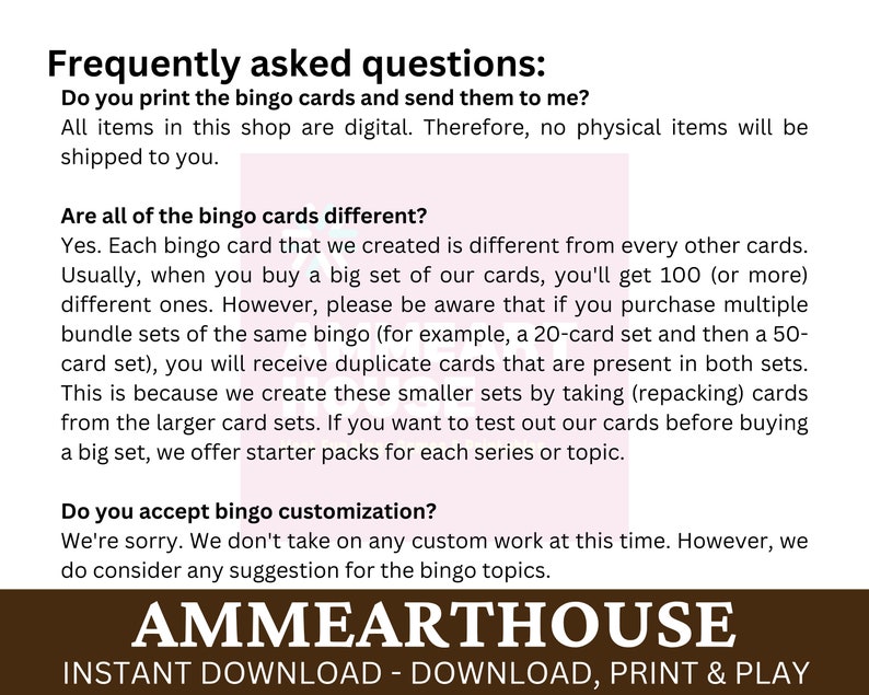 May include: Frequently asked questions about digital bingo cards. The text explains that the cards are digital and not physical, and that each card is unique. It also mentions that multiple sets of the same bingo may contain duplicate cards. The text also mentions that starter packs are available for each series or topic. The text also mentions that customisation is not available at this time, but suggestions for bingo topics are welcome. The text is on a brown background with white text. The text is in a sans-serif font. The text is centred on the page. The text is in all caps. The text is in a large font size. The text is in a bold font.