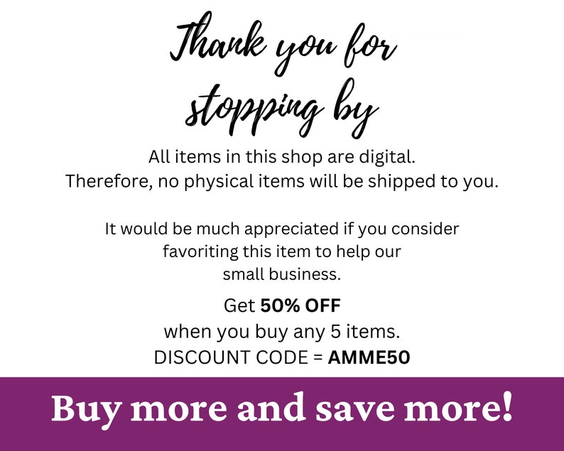 May include: Purple and white text on a white background. The text reads "Thank you for stopping by. All items in this shop are digital. Therefore, no physical items will be shipped to you. It would be much appreciated if you consider favoriting this item to help our small business. Get 50% OFF when you buy any 5 items. DISCOUNT CODE = AMME50 Buy more and save more!"