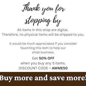 May include: A brown background with white text that says "Thank you for stopping by". The text continues with "All items in this shop are digital. Therefore, no physical items will be shipped to you. It would be much appreciated if you consider favouriting this item to help our small business. Get 50% OFF when you buy any 5 items. DISCOUNT CODE = AMME50". The text at the bottom of the image says "Buy more and save more!"