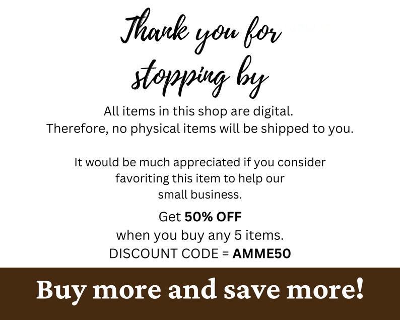May include: A brown background with white text that says "Thank you for stopping by". The text continues with "All items in this shop are digital. Therefore, no physical items will be shipped to you. It would be much appreciated if you consider favouriting this item to help our small business. Get 50% OFF when you buy any 5 items. DISCOUNT CODE = AMME50". The text at the bottom of the image says "Buy more and save more!"