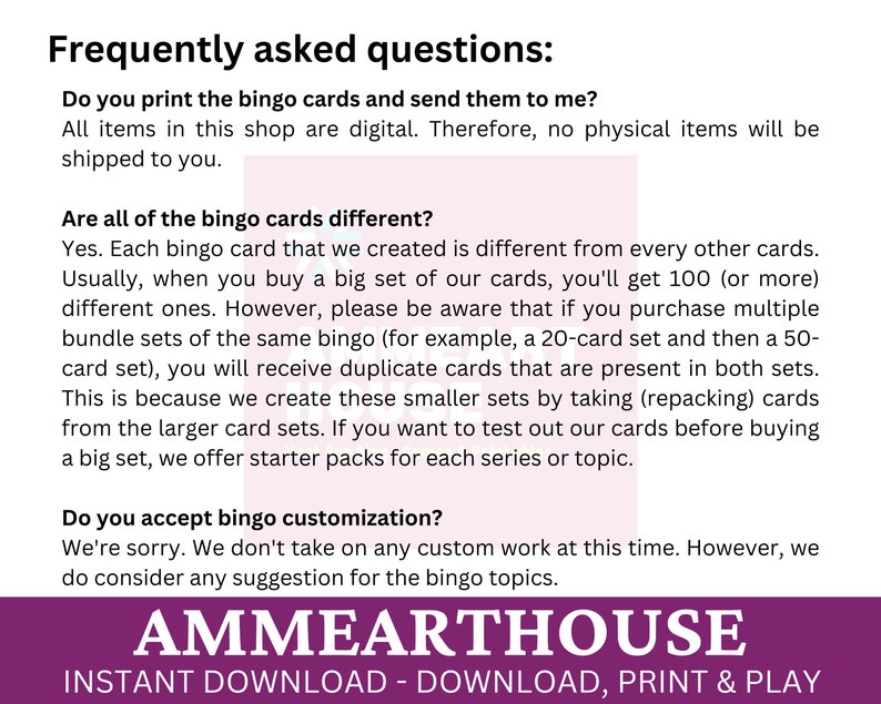 May include: A purple and white graphic with the text "Frequently asked questions:" and answers to common questions about bingo cards. The text includes "Do you print the bingo cards and send them to me?" and "Are all of the bingo cards different?" The graphic also includes the text "AMMEARTHOUSE" and "INSTANT DOWNLOAD - DOWNLOAD, PRINT & PLAY".