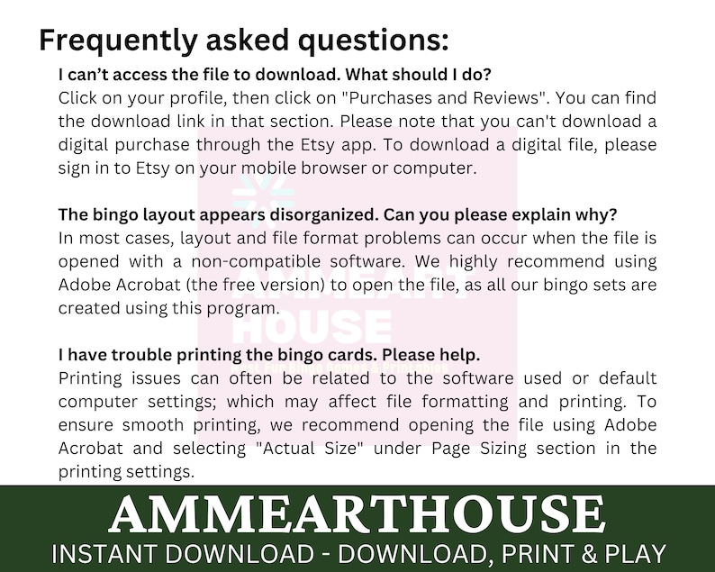 May include: A green and white text graphic with the words "Frequently asked questions" in a bold, sans-serif font. The text below explains how to access a digital file download and how to print bingo cards. The text also includes the words "AMMEARTHOUSE" and "INSTANT DOWNLOAD - DOWNLOAD, PRINT & PLAY".