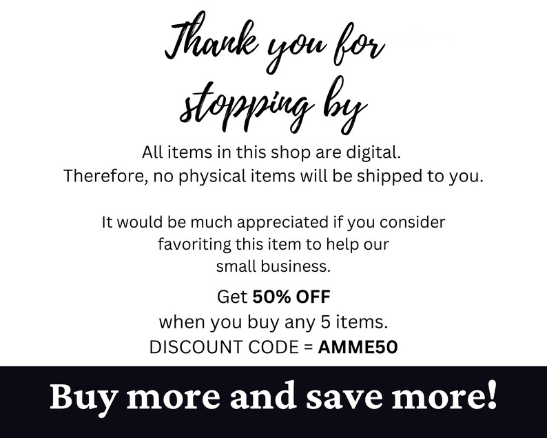 May include: Text graphic with the message "Thank you for stopping by."  All items in this shop are digital. Therefore, no physical items will be shipped to you. It would be much appreciated if you consider favoriting this item to help our small business. Get 50% OFF when you buy any 5 items. DISCOUNT CODE = AMME50. Buy more and save more!"