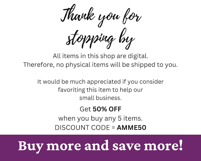 May include: Purple and white text on a white background. The text reads "Thank you for stopping by. All items in this shop are digital. Therefore, no physical items will be shipped to you. It would be much appreciated if you consider favoriting this item to help our small business. Get 50% OFF when you buy any 5 items. DISCOUNT CODE = AMME50 Buy more and save more!"