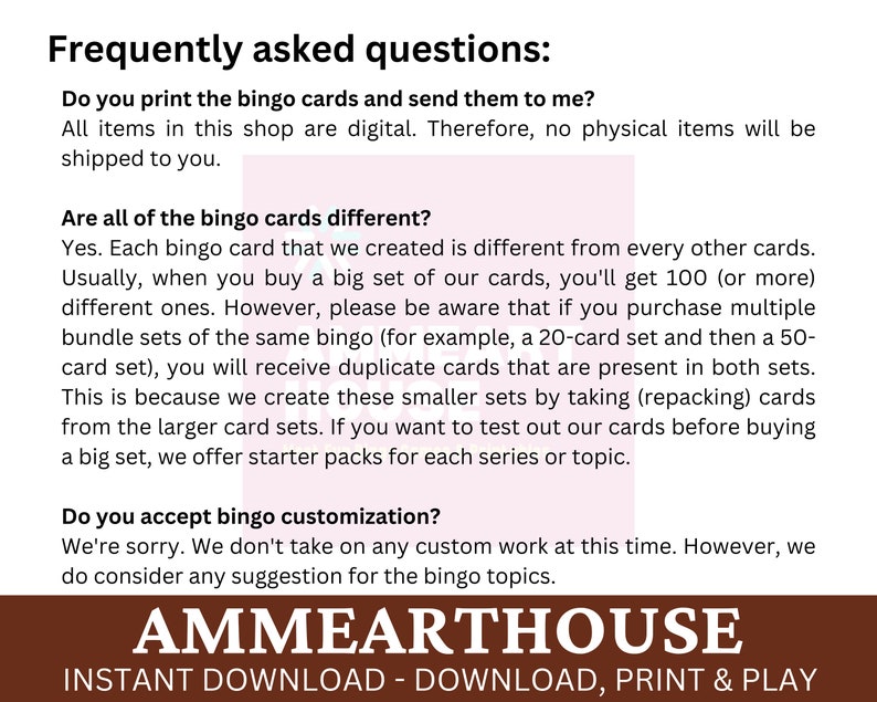May include: Frequently asked questions about bingo cards.  The text states that all items are digital and no physical items will be shipped.  The text also states that each bingo card is different and that duplicate cards may be received if multiple sets are purchased.  The text also states that customization is not available at this time.  The text also states that starter packs are available for each series or topic.  The text also states that suggestions for bingo topics are welcome.  The text also states that the shop is called Ammearthouse and that the items are instant downloads.  The text also states that the items can be downloaded, printed, and played.