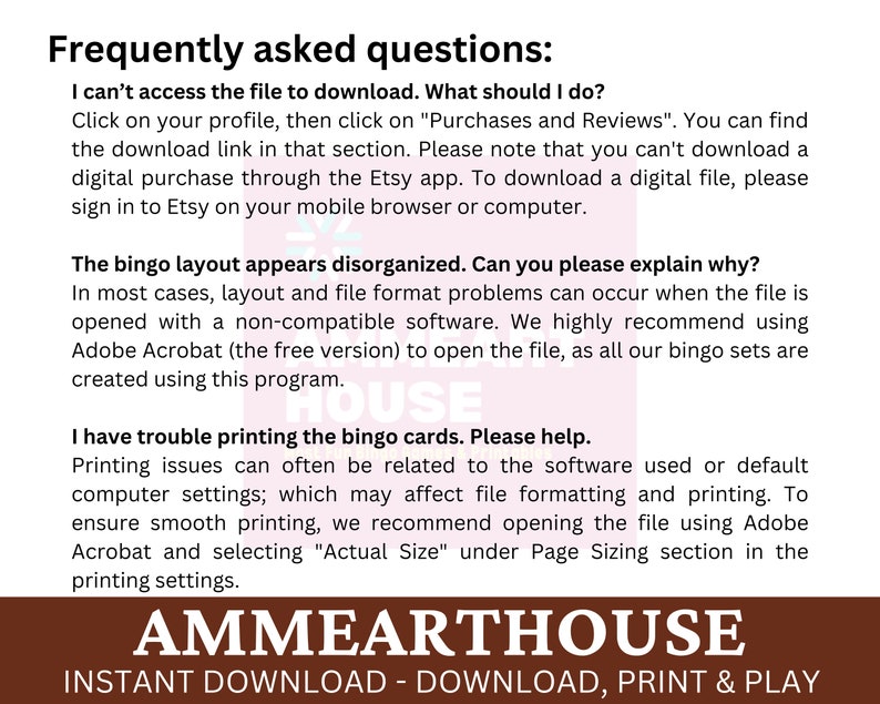 May include: A brown and white text graphic with the words "Frequently asked questions" in a large font. The text below explains how to download and print bingo cards. The text includes the words "Adobe Acrobat" and "Actual Size". The graphic also includes the text "AMMEARTHOUSE" in a large font with the words "INSTANT DOWNLOAD - DOWNLOAD, PRINT & PLAY" below.