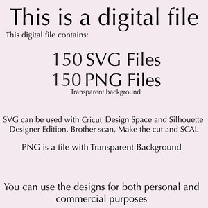 May include: A digital file containing 150 SVG files and 150 PNG files with transparent backgrounds. The files can be used with Cricut Design Space, Silhouette Designer Edition, Brother Scan, Make the Cut and SCAL. The designs can be used for both personal and commercial purposes.