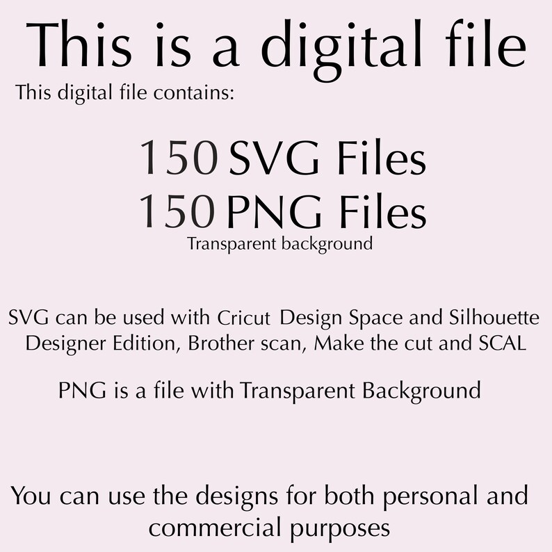 May include: A digital file containing 150 SVG files and 150 PNG files with transparent backgrounds. The files can be used with Cricut Design Space, Silhouette Designer Edition, Brother Scan, Make the Cut and SCAL. The designs can be used for both personal and commercial purposes.