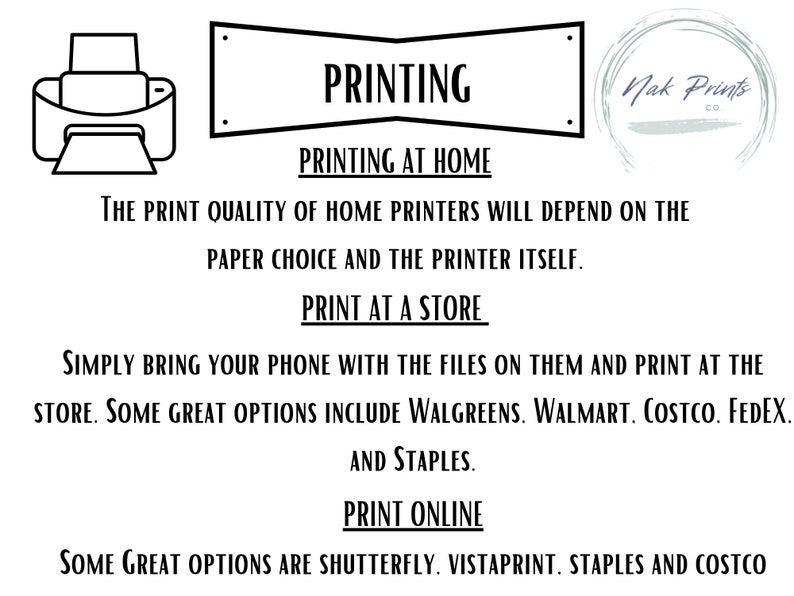 May include: Black and white illustration of a printer with text that reads "PRINTING" in a banner above the printer. The text below the printer reads "PRINTING AT HOME" and "THE PRINT QUALITY OF HOME PRINTERS WILL DEPEND ON THE PAPER CHOICE AND THE PRINTER ITSELF." The text below that reads "PRINT AT A STORE" and "SIMPLY BRING YOUR PHONE WITH THE FILES ON THEM AND PRINT AT THE STORE. SOME GREAT OPTIONS INCLUDE WALGREENS. WALMART. COSTCO. FEDEX. AND STAPLES." The text below that reads "PRINT ONLINE" and "SOME GREAT OPTIONS ARE SHUTTERFLY. VISTAPRINT. STAPLES AND COSTCO".