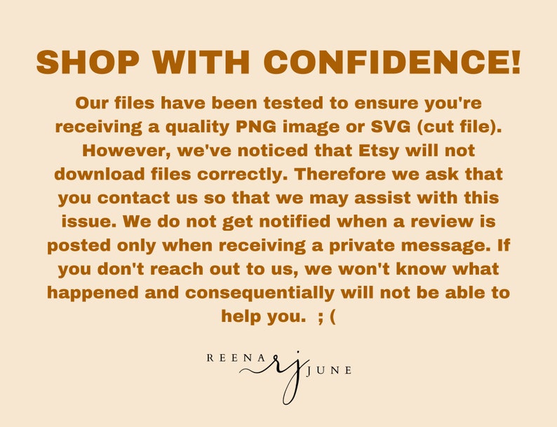 May include: Text on a beige background with brown text that reads "SHOP WITH CONFIDENCE! Our files have been tested to ensure you're receiving a quality PNG image or SVG (cut file). However, we've noticed that Etsy will not download files correctly. Therefore we ask that you contact us so that we may assist with this issue. We do not get notified when a review is posted only when receiving a private message. If you don't reach out to us, we won't know what happened and consequentially will not be able to help you. ; ("  The text also includes the name "REENA BAY JUNE" in a cursive font.