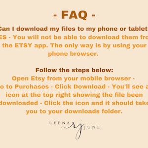 May include: A text-based FAQ on how to download digital files from Etsy on a mobile device. The text is in brown on a light orange background. The text reads: - FAQ - Can I download my files to my phone or tablet? YES - You will not be able to download them from the ETSY app. The only way is by using your phone browser. Follow the steps below: Open Etsy from your mobile browser - Go to Purchases - Click Download - You'll see an icon at the top right showing the file been downloaded - Click the icon and it should take you to your downloads folder. REENA RJ JUNE