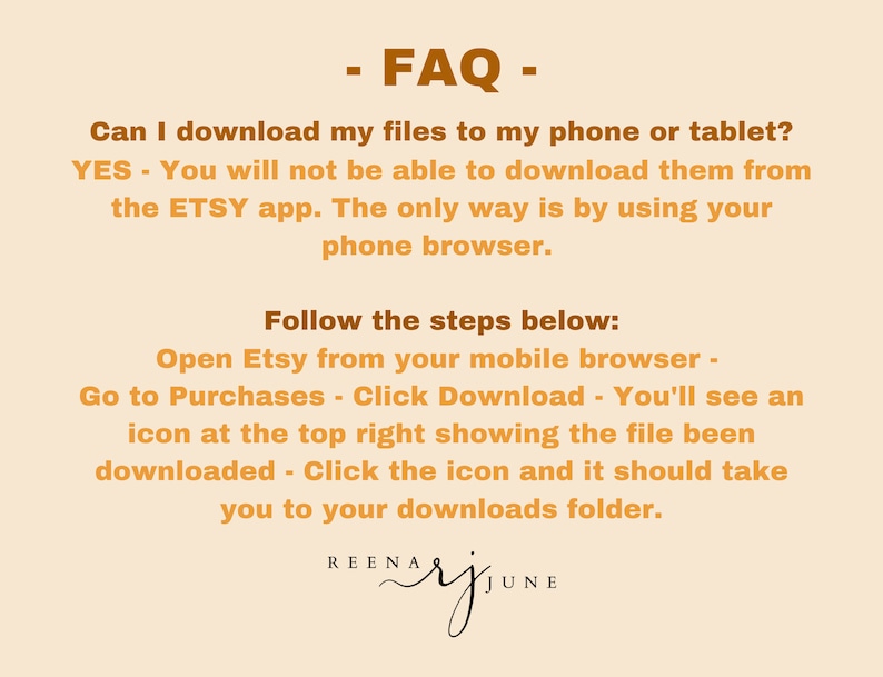 May include: A text-based FAQ on how to download digital files from Etsy on a mobile device. The text is in brown on a light orange background. The text reads: - FAQ - Can I download my files to my phone or tablet? YES - You will not be able to download them from the ETSY app. The only way is by using your phone browser. Follow the steps below: Open Etsy from your mobile browser - Go to Purchases - Click Download - You'll see an icon at the top right showing the file been downloaded - Click the icon and it should take you to your downloads folder. REENA RJ JUNE