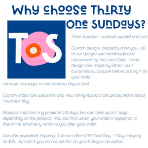May include: A pink and white logo with the letters "TOS" in white on a pink background. The text "Why choose Thirty One Sundays?" is in black above the logo. The text "Small business - woman owned and run!" is in black below the logo. The text "Custom designs created just for you - all of our designs are handmade and customized by me, Lara Cate. Some designs are made by others, but I customize all artwork before putting it on your order." is in black below the logo. The text "I answer messages in one business day or less!" is in black below the logo. The text "Custom orders are welcome and new listing requests are processed in about 1 business day." is in black below the logo. The text "Products ship from my printer in 2-5 days, but can take up to 7 days, depending on the product. You can find when your order is expected to ship in the email etry sends to you after your order." is in black below the logo. The text "We offer expedited shipping! We can offer USPS Next Day - 1 Day Shipping for $45. Just ask if you do not see this on your listing as an option." is in black below the logo.