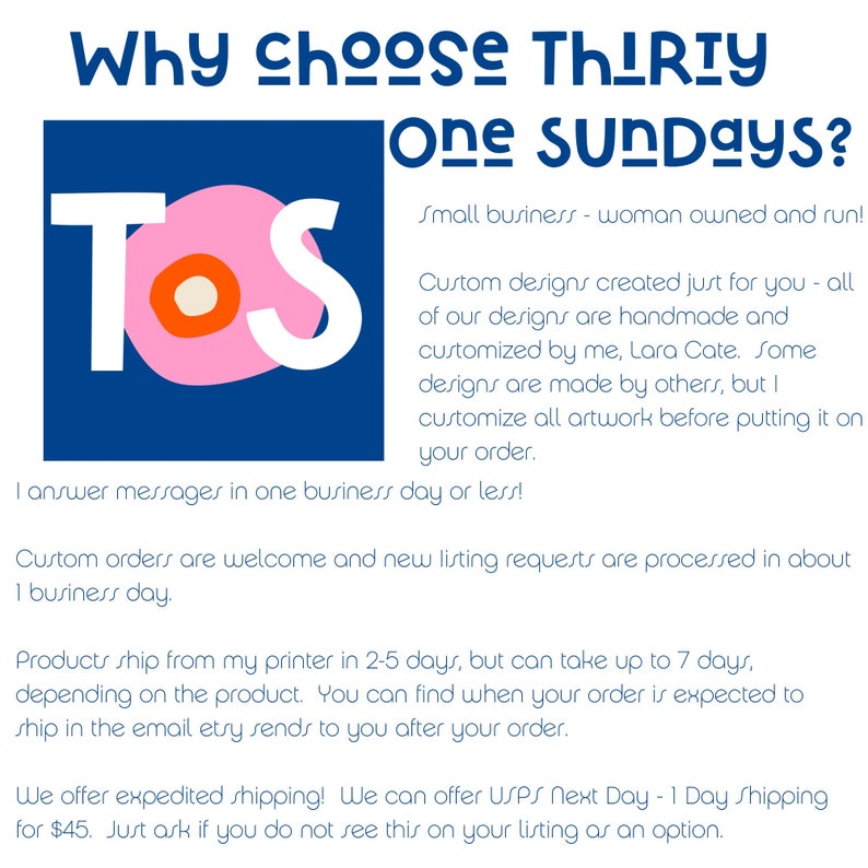May include: A pink and white logo with the letters "TOS" in white on a pink background. The text "Why choose Thirty One Sundays?" is in black above the logo. The text "Small business - woman owned and run!" is in black below the logo. The text "Custom designs created just for you - all of our designs are handmade and customized by me, Lara Cate. Some designs are made by others, but I customize all artwork before putting it on your order." is in black below the logo. The text "I answer messages in one business day or less!" is in black below the logo. The text "Custom orders are welcome and new listing requests are processed in about 1 business day." is in black below the logo. The text "Products ship from my printer in 2-5 days, but can take up to 7 days, depending on the product. You can find when your order is expected to ship in the email etry sends to you after your order." is in black below the logo. The text "We offer expedited shipping! We can offer USPS Next Day - 1 Day Shipping for $45. Just ask if you do not see this on your listing as an option." is in black below the logo.