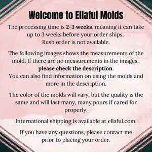 May include: Text on a pink background with a gold border. The text reads: "Welcome to Ellaful Molds. The processing time is 2-3 weeks, meaning it can take up to 3 weeks before your order ships. Rush order is not available. The following images shows the measurements of the mold. If there are no measurements in the images, please check the description. You can also find information on using the molds and more in the description. The color of the molds will vary, but the quality is the same and will last many, many pours if cared for properly. International shipping is available at ellaful.com. If you have any questions, please contact me prior to placing your order."