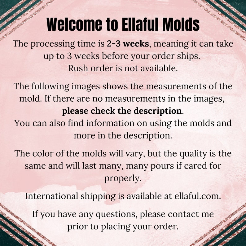May include: Text on a pink background with a gold border. The text reads: "Welcome to Ellaful Molds. The processing time is 2-3 weeks, meaning it can take up to 3 weeks before your order ships. Rush order is not available. The following images shows the measurements of the mold. If there are no measurements in the images, please check the description. You can also find information on using the molds and more in the description. The color of the molds will vary, but the quality is the same and will last many, many pours if cared for properly. International shipping is available at ellaful.com. If you have any questions, please contact me prior to placing your order."