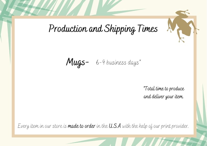 May include: A graphic with a light green and brown background featuring a cartoon frog. The text "Production and Shipping Times" is at the top of the graphic. The text "Mugs- 6-9 business days*" is below the title. The text "*Total time to produce and deliver your item." is below the production time. The text "Every item in our store is made to order in the U.S.A with the help of our print provider." is at the bottom of the graphic.
