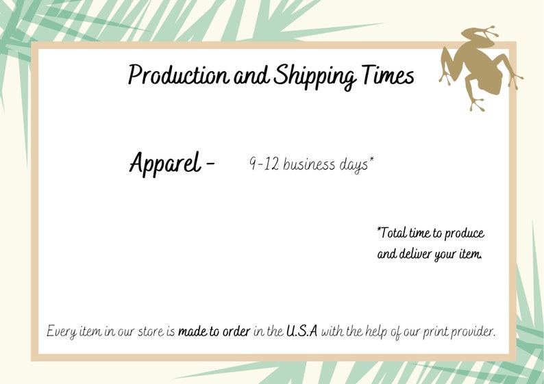 May include: A graphic with a light green background and a brown border. The text "Production and Shipping Times" is in a brown font. The text "Apparel - 9-12 business days*" is in a black font. The text "*Total time to produce and deliver your item." is in a black font. The text "Every item in our store is made to order in the U.S.A with the help of our print provider." is in a black font. A brown frog is in the top right corner of the graphic.