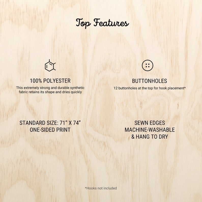 Op de afbeelding: Een houten achtergrond met tekst die "Top Features" zegt. De afbeelding toont een grafiek van een stofstaal met de tekst "100% POLYESTER" en de tekst "Deze extreem sterke en duurzame synthetische stof behoudt zijn vorm en droogt snel". De afbeelding toont ook een grafiek van een knop met de tekst "BUTTONHOLES" en de tekst "12 knoopsgaten bovenaan voor het plaatsen van haken*". De afbeelding toont ook de tekst "STANDARD SIZE: 71" X 74" ONE-SIDED PRINT" en de tekst "SEWN EDGES MACHINE-WASHABLE & HANG TO DRY". De afbeelding toont ook de tekst "*Hooks not included".