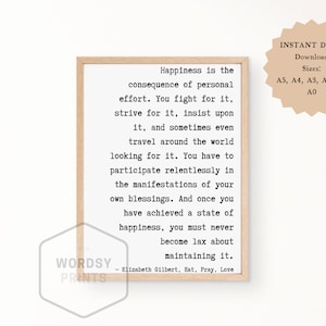 May include: A framed print with a white background and black text. The text reads: "Happiness is the consequence of personal effort. You fight for it, strive for it, insist upon it, and sometimes even travel around the world looking for it. You have to participate relentlessly in the manifestations of your own blessings. And once you have achieved a state of happiness, you must never become lax about maintaining it. - Elizabeth Gilbert, Eat, Pray, Love"