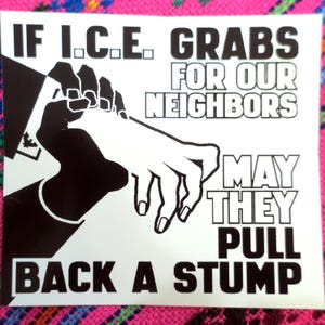 May include: A white sticker with black text and illustrations. The text reads "IF I.C.E. GRABS FOR OUR NEIGHBORS MAY THEY PULL BACK A STUMP." The illustration depicts two hands, one in shadow and the other in white.