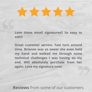 May include: Five yellow stars with a customer review that reads "Love these email signatures!! So easy to edit!! Great customer service. Fast turnaround time, Brienne was so sweet she even held my hand and walked me through some technical challenges I was having on my end. Will absolutely purchase from her again. Love my signature now!"