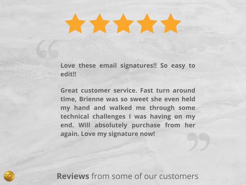 May include: Five yellow stars with a customer review that reads "Love these email signatures!! So easy to edit!! Great customer service. Fast turnaround time, Brienne was so sweet she even held my hand and walked me through some technical challenges I was having on my end. Will absolutely purchase from her again. Love my signature now!"