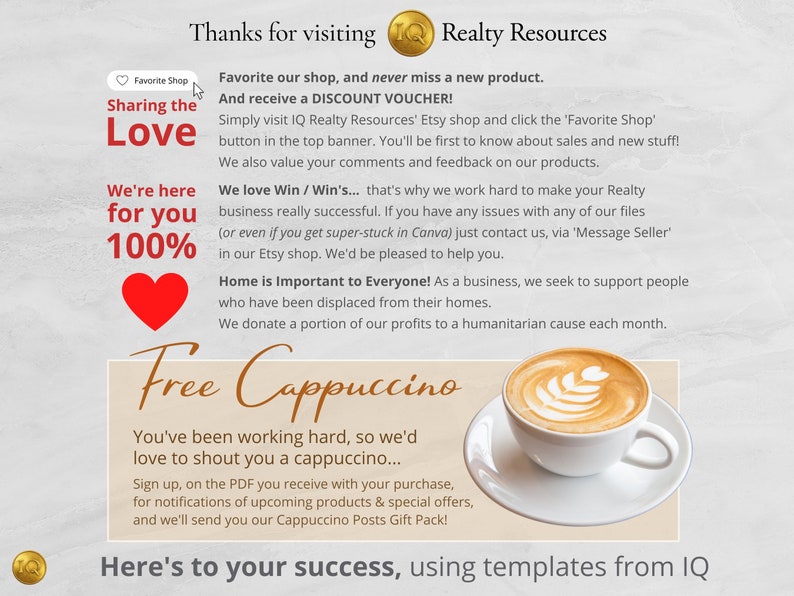 May include: A red heart graphic with the text "Sharing the Love" and "We're here for you 100%" above it. The text "Thanks for visiting Realty Resources" is at the top of the image. The text "Free Cappuccino" is in large, brown letters with a cup of cappuccino below it. The text "You've been working hard, so we'd love to shout you a cappuccino... Sign up, on the PDF you receive with your purchase, for notifications of upcoming products & special offers, and we'll send you our Cappuccino Posts Gift Pack!" is below the cup of cappuccino. The text "Here's to your success, using templates from IQ" is at the bottom of the image.