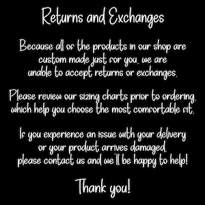 May include: A black informational graphic with white text that reads: Returns and Exchanges. Because all of the products in our shop are custom made just for you, we are unable to accept returns or exchanges. Please review our sizing charts prior to ordering, which help you choose the most comfortable fit. If you experience an issue with your delivery or your product arrives damaged, please contact us and we'll be happy to help! Thank you!