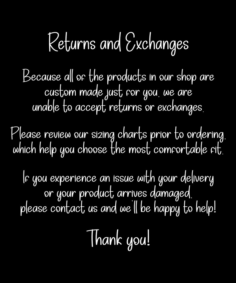 May include: A black informational graphic with white text that reads: Returns and Exchanges. Because all of the products in our shop are custom made just for you, we are unable to accept returns or exchanges. Please review our sizing charts prior to ordering, which help you choose the most comfortable fit. If you experience an issue with your delivery or your product arrives damaged, please contact us and we'll be happy to help! Thank you!