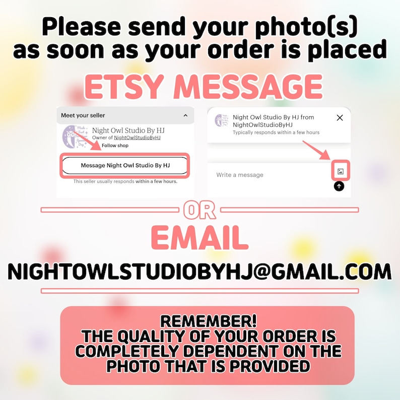 May include: A pink and white graphic with the text "Please send your photo(s) as soon as your order is placed" and "ETSY MESSAGE". The graphic also includes a screenshot of an Etsy message window with the text "Night Owl Studio By HJ" and "NIGHTOWLSTUDIOBYHJ@GMAIL.COM". The graphic also includes the text "REMEMBER! THE QUALITY OF YOUR ORDER IS COMPLETELY DEPENDENT ON THE PHOTO THAT IS PROVIDED".