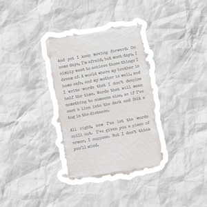 May include: A close-up of a handwritten note on a piece of paper with a torn edge. The note reads: "And yet I keep moving forward. On some days, I'm afraid, but most days, I simply want to achieve those things I dream of. A world where my brother is home safe, and my mother is well, and I write words that I don't despise half the time. Words that will mean something to someone else, as if I've cast a line into the dark and felt a tug in the distance. All right, now I've let the words spill out. I've given you a piece of armor, I suppose. But I don't think you'll mind."