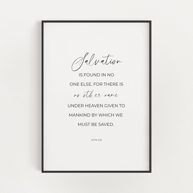 May include: Black and white printable wall art with a quote about salvation. The quote reads "Salvation is found in no one else, for there is no other name under heaven given to mankind by which we must be saved." The quote is attributed to Acts 4:12.