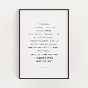 May include: Black and white printable wall art with a quote from Lamentations 3:21-24. The quote reads: "Yet this I call to mind and therefore I have hope: because of the Lord's great love we are not consumed, for his compassions never fail. They are new every morning; great is your faithfulness. I say to myself. "The Lord is my portion; therefore I will wait for him."