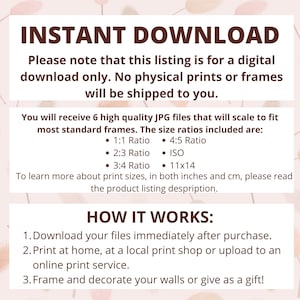 May include: Instant download graphic with the text "INSTANT DOWNLOAD" in bold, red letters. The text "Please note that this listing is for a digital download only. No physical prints or frames will be shipped to you." is in black text. The text "You will receive 6 high quality JPG files that will scale to fit most standard frames. The size ratios included are:" is in black text. The text "1:1 Ratio", "4:5 Ratio", "2:3 Ratio", "ISO", "3:4 Ratio", and "11x14" is in black text. The text "To learn more about print sizes, in both inches and cm, please read the product listing description." is in black text. The text "HOW IT WORKS:" is in bold, red letters. The text "1. Download your files immediately after purchase. 2. Print at home, at a local print shop or upload to an online print service. 3. Frame and decorate your walls or give as a gift!" is in black text.