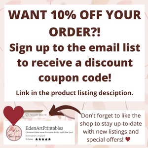 May include: A pink and white graphic with text that reads "WANT 10% OFF YOUR ORDER?! Sign up to the email list to receive a discount coupon code! Link in the product listing description."  A red heart icon is in the upper left corner of the graphic.  A white box with a red heart icon in the upper left corner contains the text "EdenArtPrintables Christian Bible Verse Printable Art to Uplift the Soul Nottingham, England 15 Sales" and a five-star rating.