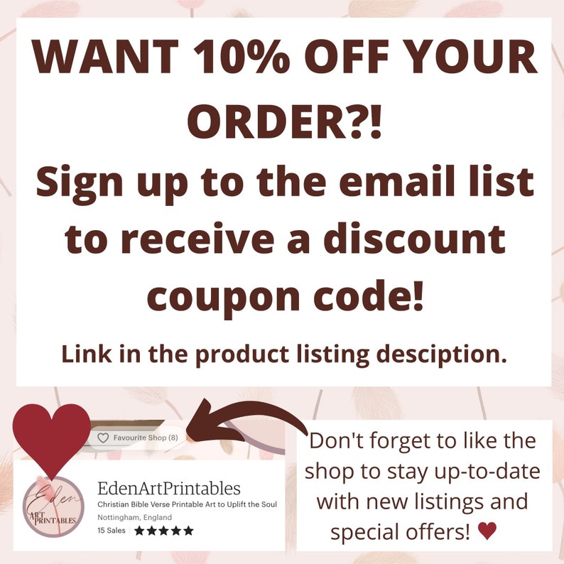 May include: A pink and white graphic with text that reads "WANT 10% OFF YOUR ORDER?! Sign up to the email list to receive a discount coupon code! Link in the product listing description."  A red heart icon is in the upper left corner of the graphic.  A white box with a red heart icon in the upper left corner contains the text "EdenArtPrintables Christian Bible Verse Printable Art to Uplift the Soul Nottingham, England 15 Sales" and a five-star rating.