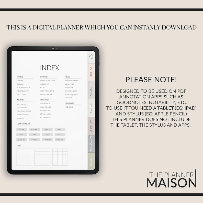 May include: A digital planner with a light gray background and a white index. The planner is divided into sections for journal, nutrition, fitness, wellness, motivation, and notes. The text "PLEASE NOTE!" is in black text on a white background. The text "DESIGNED TO BE USED ON PDF ANNOTATION APPS SUCH AS GOODNOTES, NOTABILITY, ETC." is in black text on a white background. The text "TO USE IT YOU NEED A TABLET (EG: IPAD) AND STYLUS (EG: APPLE PENCIL)" is in black text on a white background. The text "THIS PLANNER DOES NOT INCLUDE THE TABLET, THE STYLUS AND APPS." is in black text on a white background. The text "THE PLANNER MAISON" is in black text on a white background.