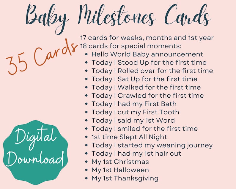 May include: A pink background with a teal green circle containing the text "Digital Download".  The text "Baby Milestones Cards" is in a dark blue font.  The text "35 Cards" is in a teal green font.  The text "17 cards for weeks, months and 1st year" and "18 cards for special moments" is in a dark blue font.  The text below is in a dark blue font with a bullet point in front of each line: "Hello World Baby announcement", "Today I Stood Up for the first time", "Today I Rolled over for the first time", "Today I Sat Up for the first time", "Today I Walked for the first time", "Today I Crawled for the first time", "Today I had my First Bath", "Today I cut my First Tooth", "Today I said my 1st Word", "Today I smiled for the first time", "1st time Slept All Night", "Today I started my weaning journey", "Today I had my 1st hair cut", "My 1st Christmas", "My 1st Halloween", "My 1st Thanksgiving".