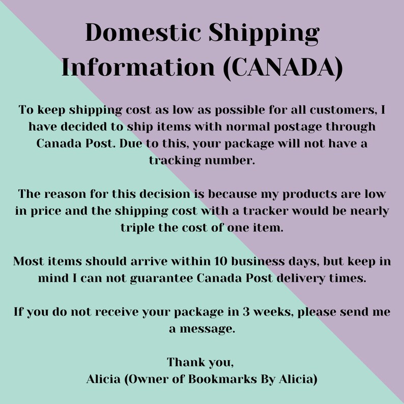 May include: Text on a light purple and light green background with the title "Domestic Shipping Information (CANADA)". The text explains that shipping costs are kept low by using standard postage through Canada Post, which means packages will not have tracking numbers. The text also states that most items should arrive within 10 business days, but delivery times cannot be guaranteed. It also states that if a package is not received within 3 weeks, to send a message. The text ends with "Thank you, Alicia (Owner of Bookmarks By Alicia)".