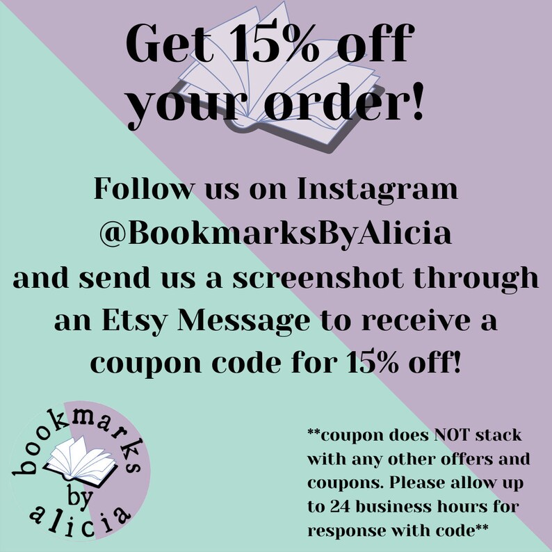 May include: A pink and green graphic with the text "Get 15% off your order!" and "Follow us on Instagram @BookmarksByAlicia and send us a screenshot through an Etsy Message to receive a coupon code for 15% off!"  The graphic also includes a stylized image of an open book with the text "bookmarks by alicia" in a circle.