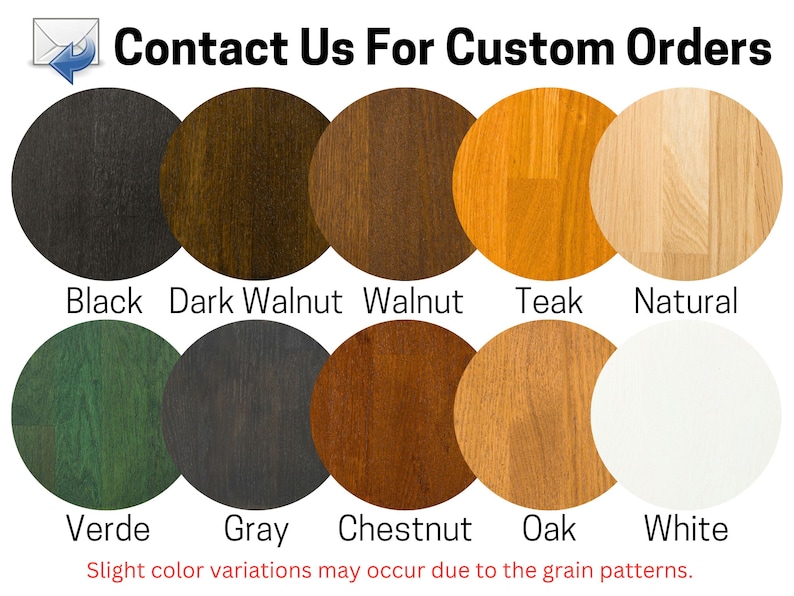 May include: A chart showing 10 different wood stain colors. The colors are: Black, Dark Walnut, Walnut, Teak, Natural, Verde, Gray, Chestnut, Oak, and White. The text "Contact Us For Custom Orders" is at the top of the chart. The text "Slight color variations may occur due to the grain patterns." is at the bottom of the chart.