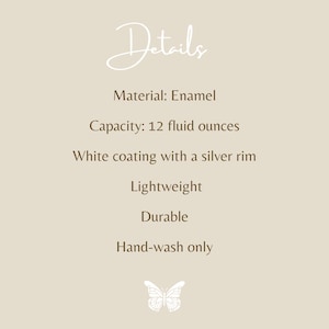 May include: A beige informational graphic with the text Details, Material: Enamel, Capacity: 12 fluid ounces, White coating with a silver rim, Lightweight, Durable, Hand-wash only, and a small white butterfly icon at the bottom center.