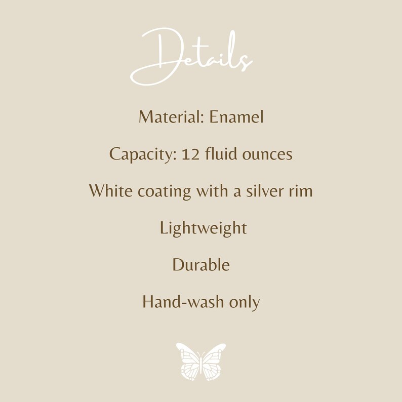May include: A beige informational graphic with the text Details, Material: Enamel, Capacity: 12 fluid ounces, White coating with a silver rim, Lightweight, Durable, Hand-wash only, and a small white butterfly icon at the bottom center.