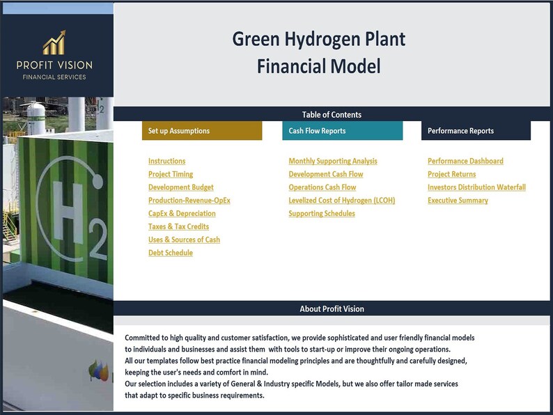 May include: A green hydrogen plant financial model with a table of contents, cash flow reports, and performance reports. The model includes sections for instructions, project timing, development budget, production revenue, CapEx & depreciation, taxes & tax credits, uses & sources of cash, and debt schedule. The model also includes sections for monthly supporting analysis, development cash flow, operations cash flow, levelized cost of hydrogen (LCOH), supporting schedules, performance dashboard, project returns, investors distribution waterfall, and executive summary.