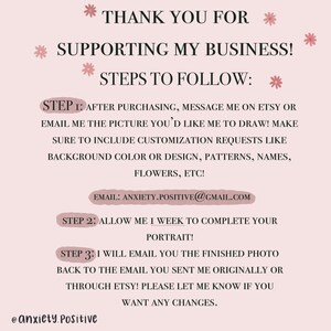 May include: Pink and white graphic with the text "Thank you for supporting my business!" and "Steps to follow:" with three steps listed. Step 1: After purchasing, message me on Etsy or email me the picture you'd like me to draw! Make sure to include customization requests like background color or design, patterns, names, flowers, etc! Email: anxiety.positive@gmail.com. Step 2: Allow me 1 week to complete your portrait! Step 3: I will email you the finished photo back to the email you sent me originally or through Etsy! Please let me know if you want any changes. @anxiety.positive