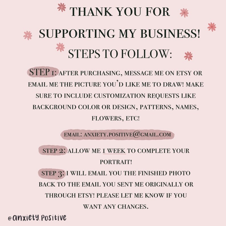 May include: Pink and white graphic with the text "Thank you for supporting my business!" and "Steps to follow:" with three steps listed. Step 1: After purchasing, message me on Etsy or email me the picture you'd like me to draw! Make sure to include customization requests like background color or design, patterns, names, flowers, etc! Email: anxiety.positive@gmail.com. Step 2: Allow me 1 week to complete your portrait! Step 3: I will email you the finished photo back to the email you sent me originally or through Etsy! Please let me know if you want any changes. @anxiety.positive